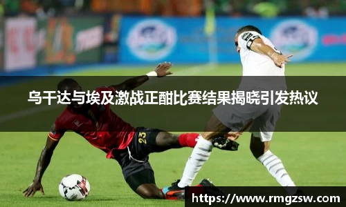 乌干达与埃及激战正酣比赛结果揭晓引发热议