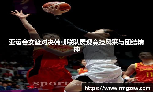 亚运会女篮对决韩朝联队展现竞技风采与团结精神